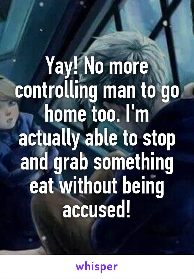 Yay! No more controlling man to go home too. I'm actually able to stop and grab something eat without being accused!