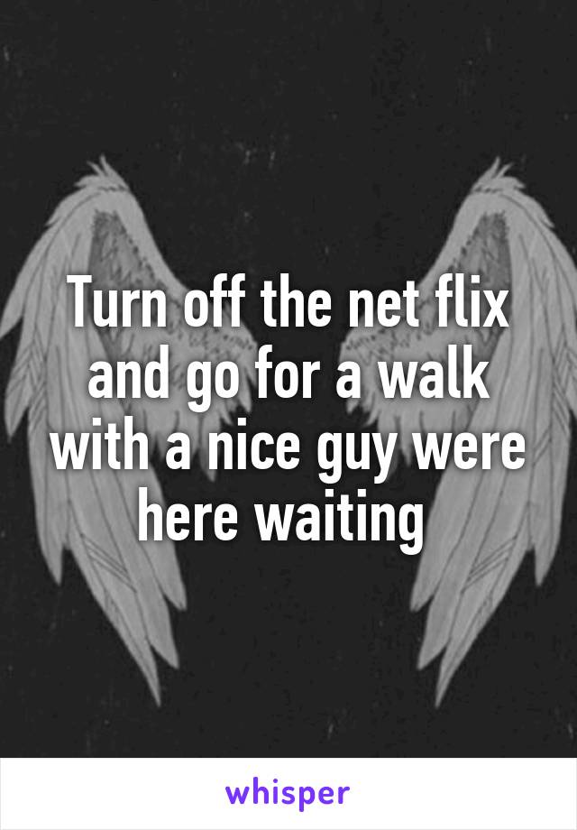 Turn off the net flix and go for a walk with a nice guy were here waiting 