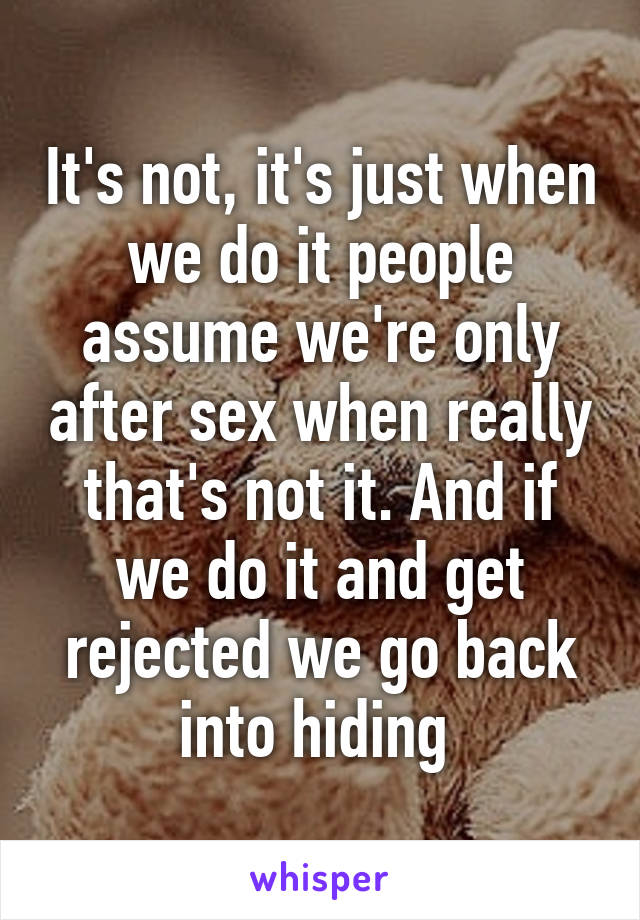 It's not, it's just when we do it people assume we're only after sex when really that's not it. And if we do it and get rejected we go back into hiding 