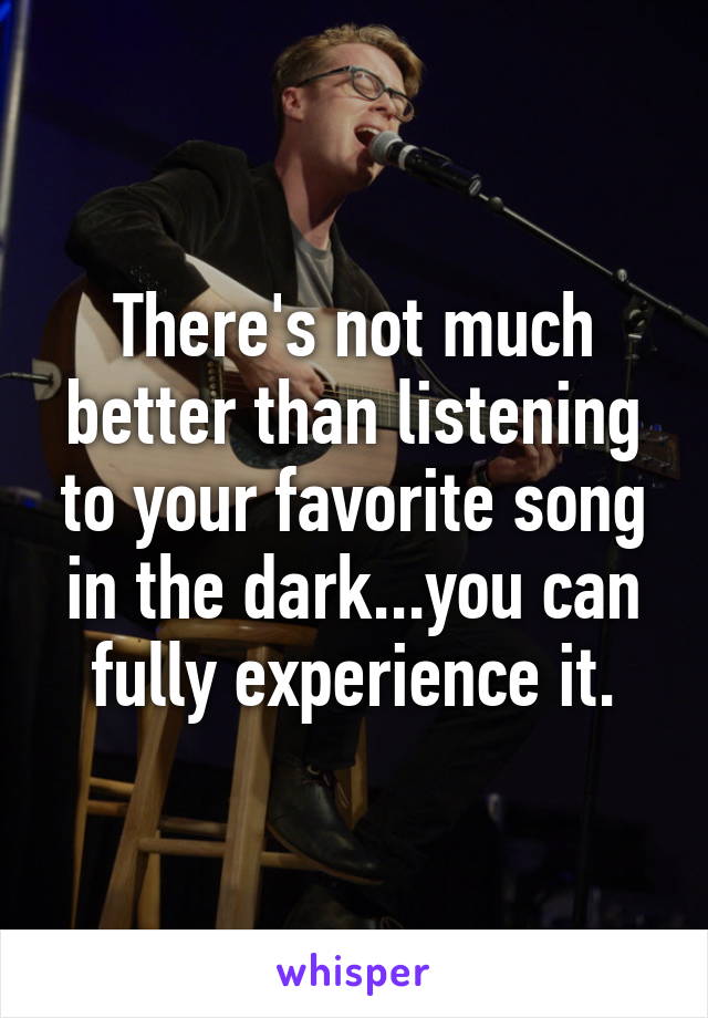 There's not much better than listening to your favorite song in the dark...you can fully experience it.