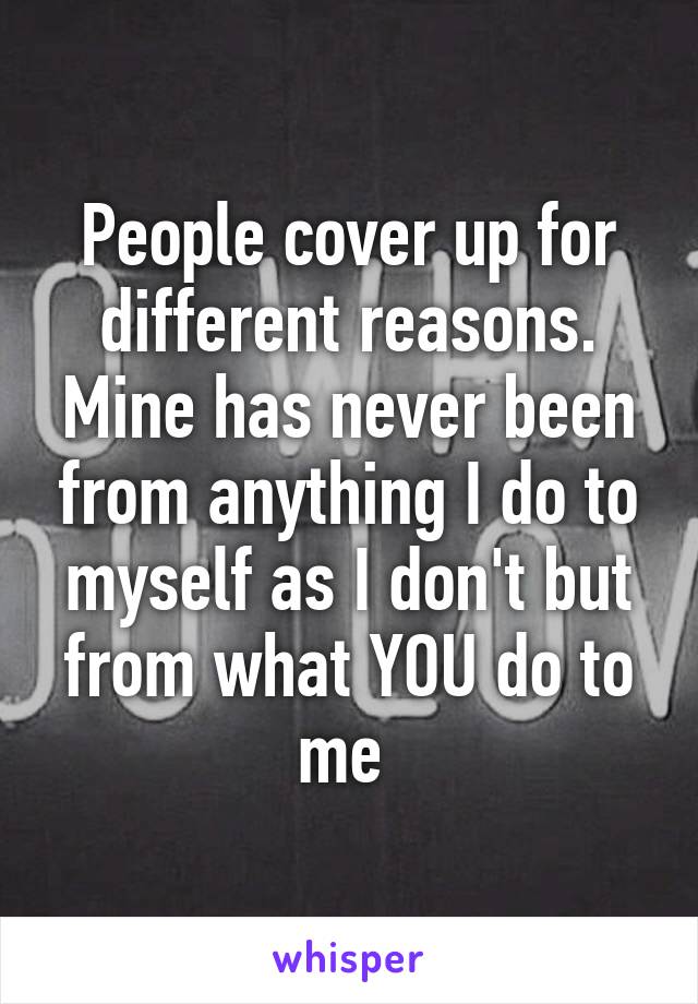 People cover up for different reasons. Mine has never been from anything I do to myself as I don't but from what YOU do to me 