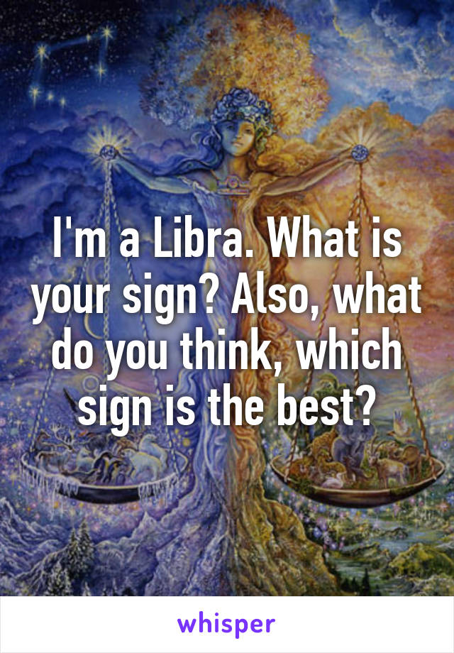 I'm a Libra. What is your sign? Also, what do you think, which sign is the best?