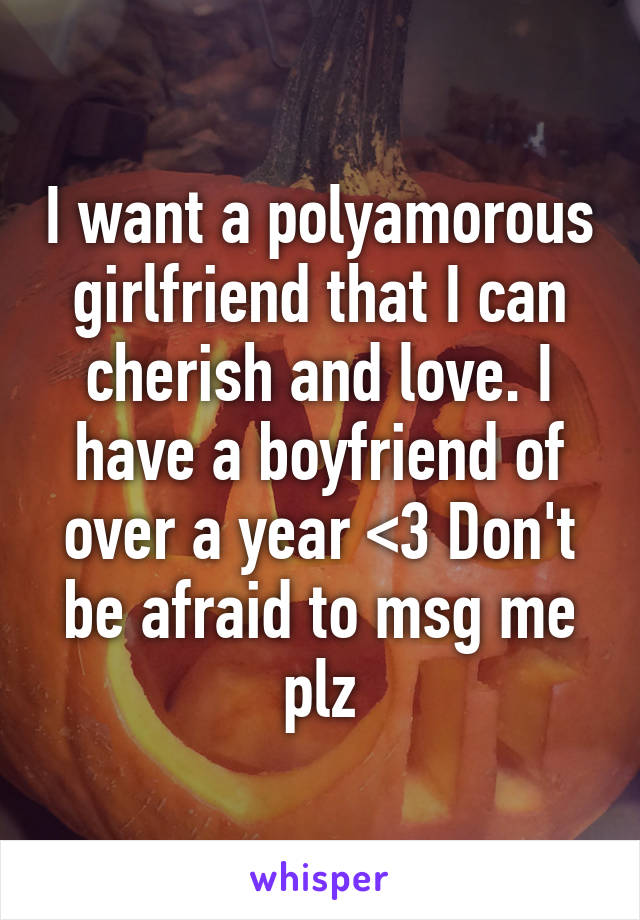 I want a polyamorous girlfriend that I can cherish and love. I have a boyfriend of over a year <3 Don't be afraid to msg me plz