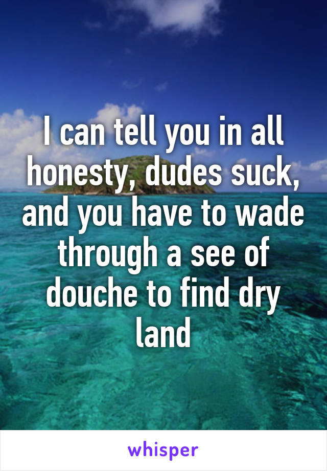 I can tell you in all honesty, dudes suck, and you have to wade through a see of douche to find dry land