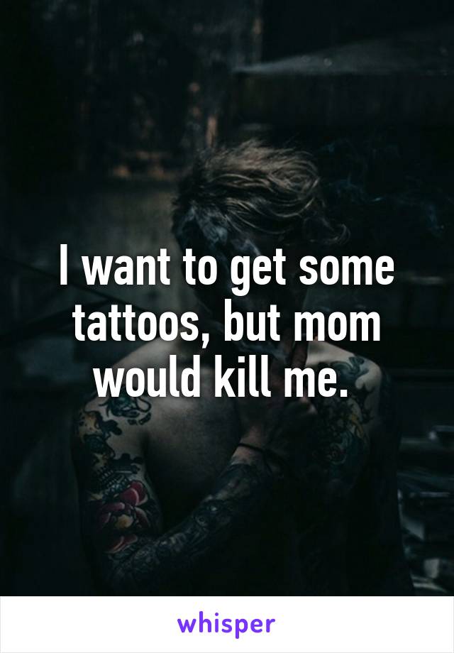 I want to get some tattoos, but mom would kill me. 