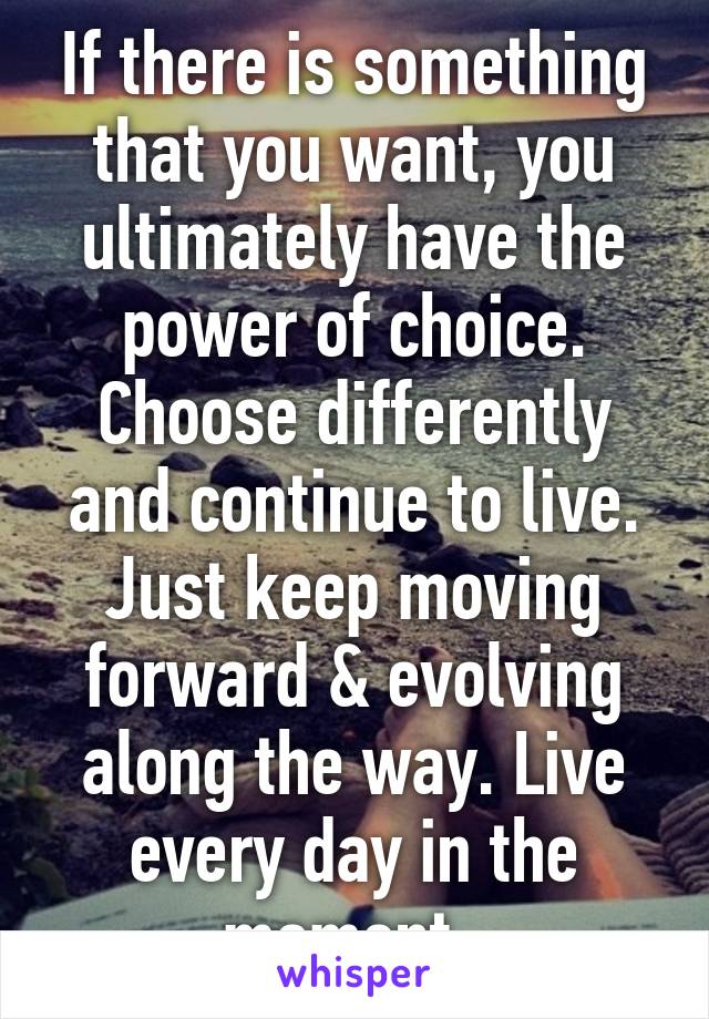 If there is something that you want, you ultimately have the power of choice. Choose differently and continue to live. Just keep moving forward & evolving along the way. Live every day in the moment. 