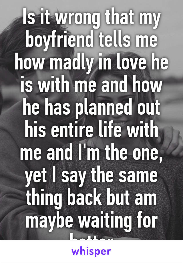 Is it wrong that my boyfriend tells me how madly in love he is with me and how he has planned out his entire life with me and I'm the one, yet I say the same thing back but am maybe waiting for better