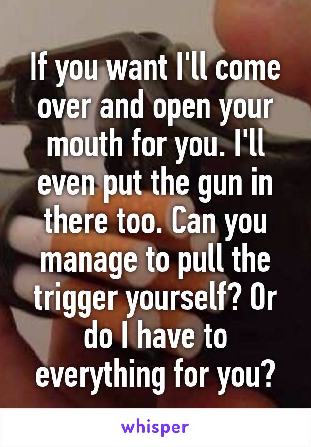 If you want I'll come over and open your mouth for you. I'll even put the gun in there too. Can you manage to pull the trigger yourself? Or do I have to everything for you?