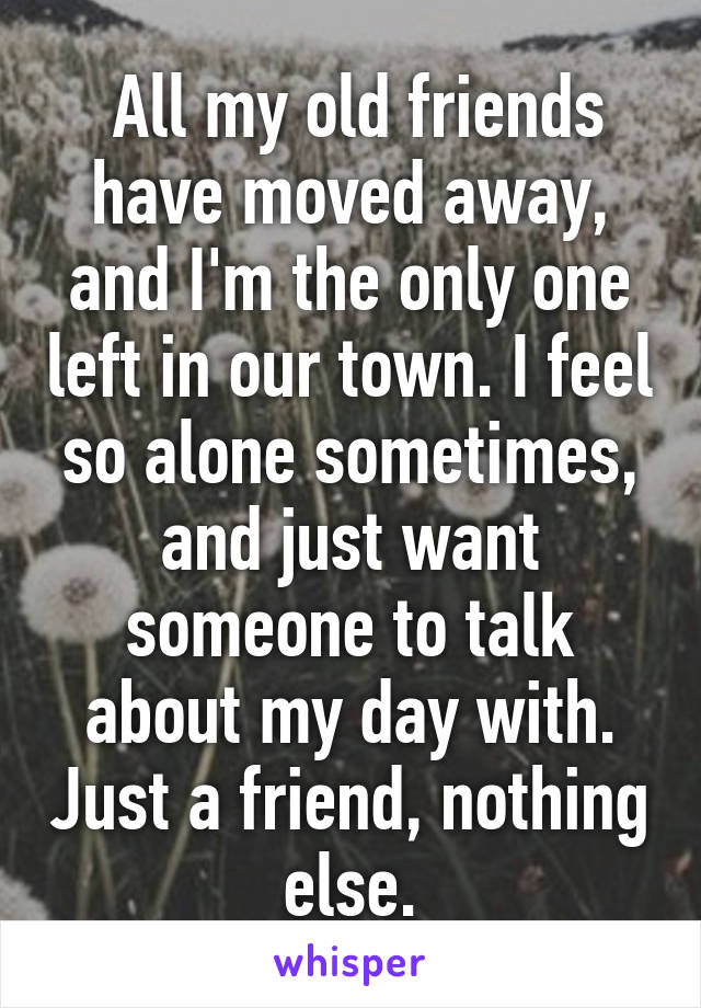  All my old friends have moved away, and I'm the only one left in our town. I feel so alone sometimes, and just want someone to talk about my day with. Just a friend, nothing else.