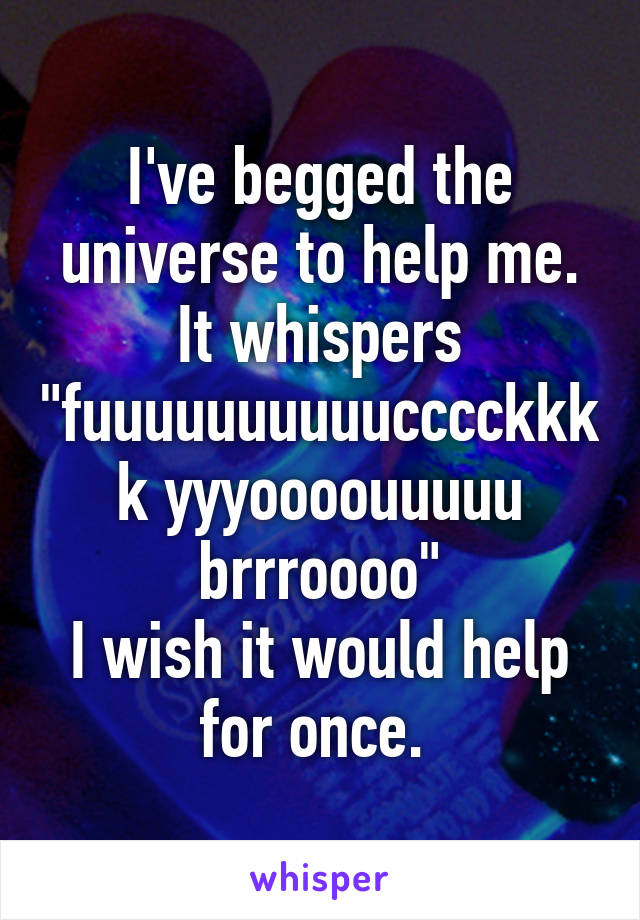 I've begged the universe to help me. It whispers "fuuuuuuuuuucccckkkk yyyoooouuuuu brrroooo"
I wish it would help for once. 