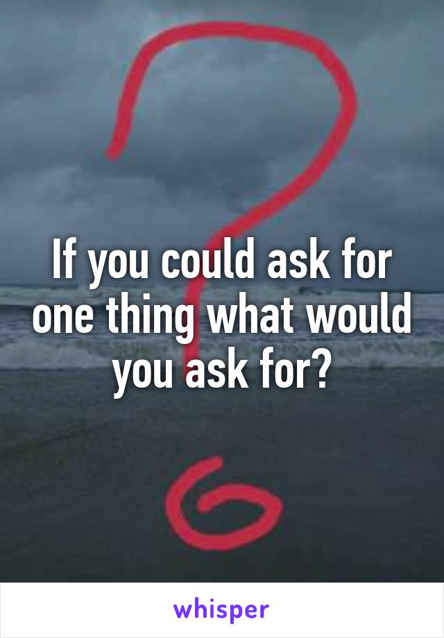 If you could ask for one thing what would you ask for?