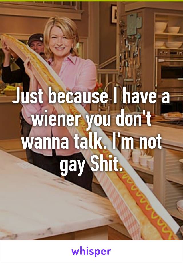 Just because I have a wiener you don't wanna talk. I'm not gay Shit.