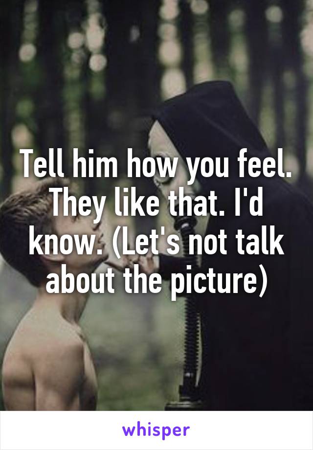 Tell him how you feel. They like that. I'd know. (Let's not talk about the picture)