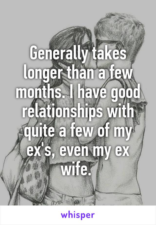 Generally takes longer than a few months. I have good relationships with quite a few of my ex's, even my ex wife. 