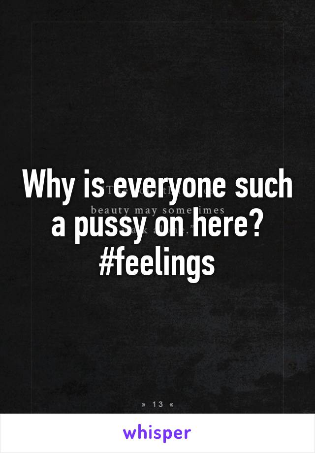 Why is everyone such a pussy on here? #feelings