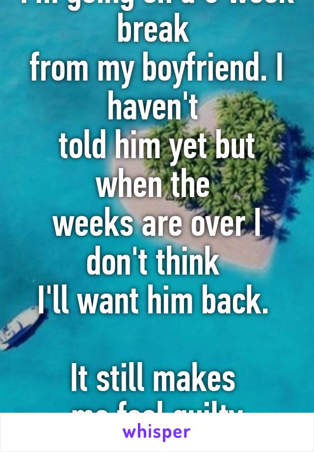 I'm going on a 6 week break 
from my boyfriend. I haven't 
told him yet but when the 
weeks are over I don't think 
I'll want him back. 

It still makes 
me feel guilty though.