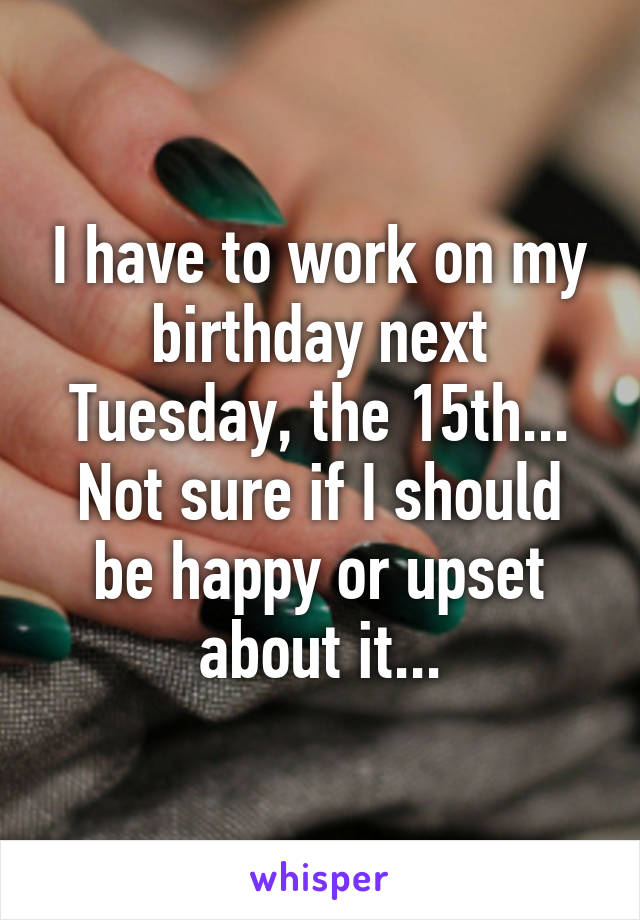 I have to work on my birthday next Tuesday, the 15th... Not sure if I should be happy or upset about it...