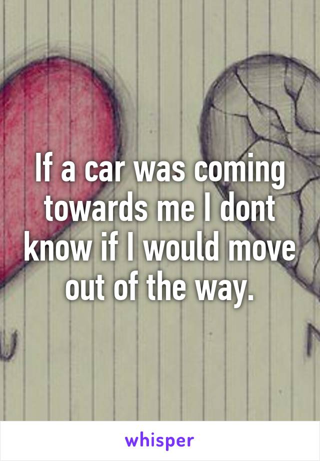 If a car was coming towards me I dont know if I would move out of the way.