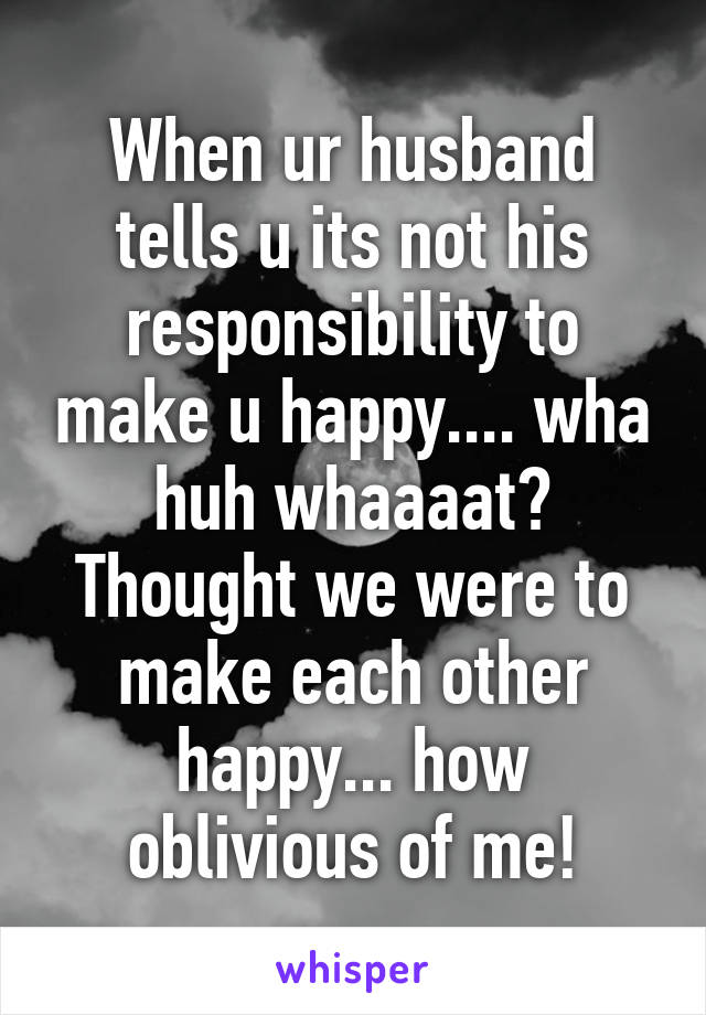 When ur husband tells u its not his responsibility to make u happy.... wha huh whaaaat? Thought we were to make each other happy... how oblivious of me!