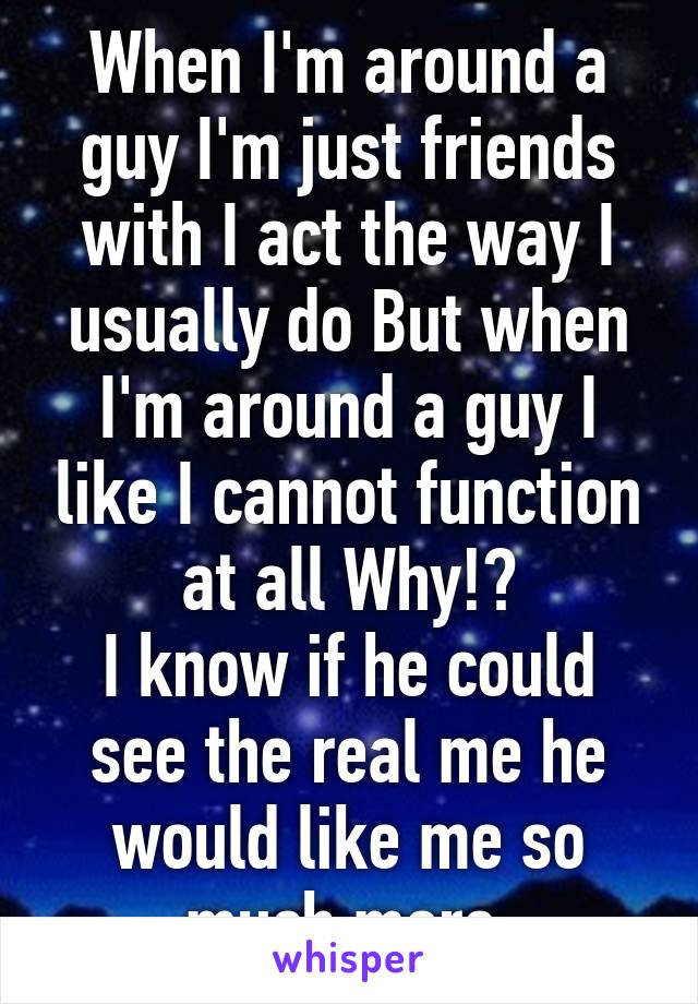 When I'm around a guy I'm just friends with I act the way I usually do But when I'm around a guy I like I cannot function at all Why!?
I know if he could see the real me he would like me so much more 