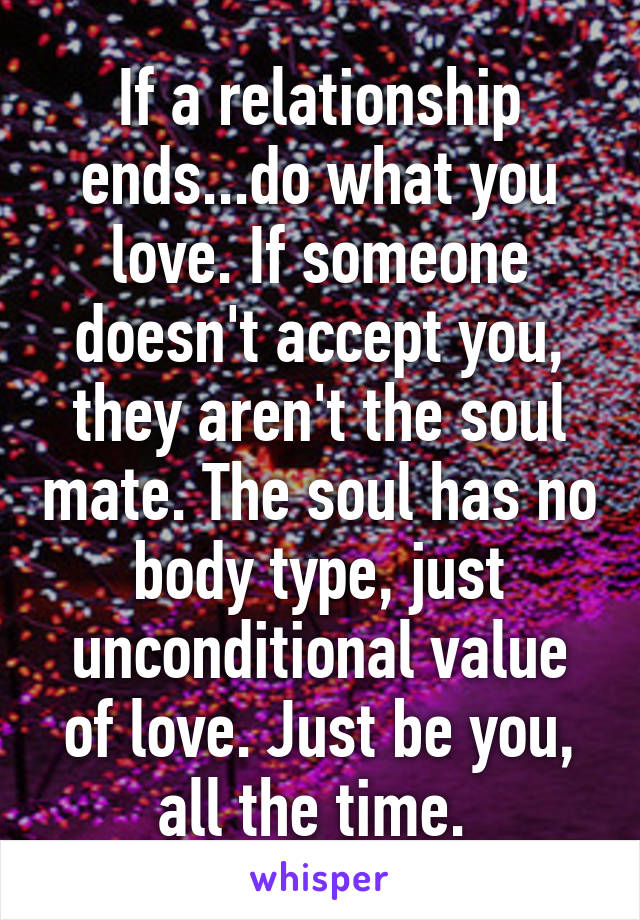 If a relationship ends...do what you love. If someone doesn't accept you, they aren't the soul mate. The soul has no body type, just unconditional value of love. Just be you, all the time. 