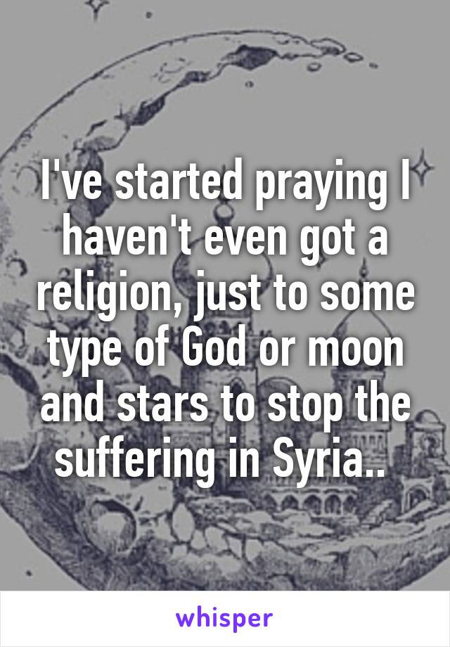 I've started praying I haven't even got a religion, just to some type of God or moon and stars to stop the suffering in Syria.. 