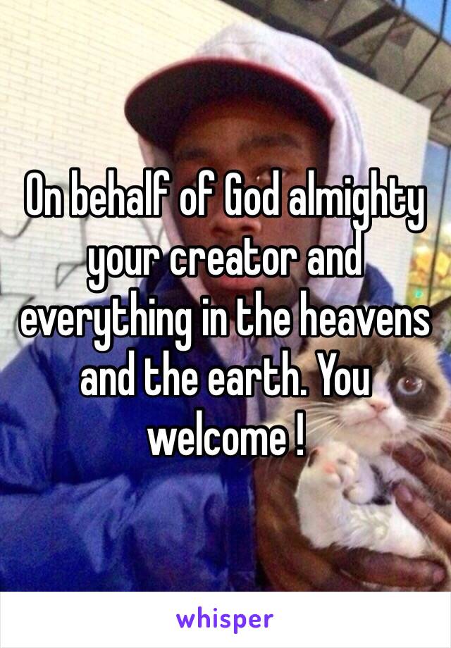 On behalf of God almighty your creator and everything in the heavens and the earth. You welcome !