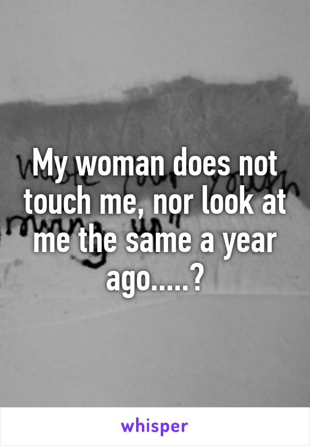 My woman does not touch me, nor look at me the same a year ago.....?