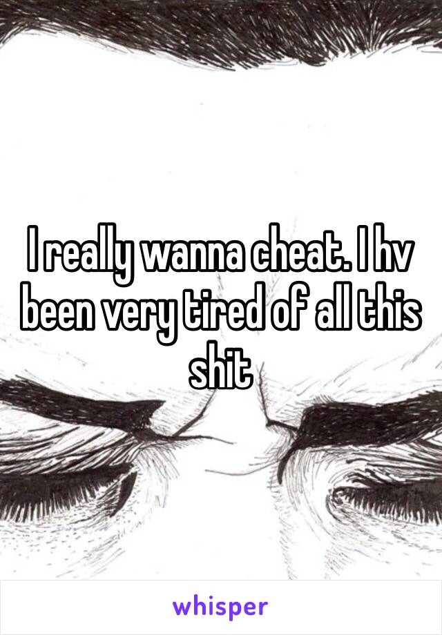 I really wanna cheat. I hv been very tired of all this shit 