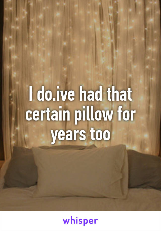 I do.ive had that certain pillow for years too