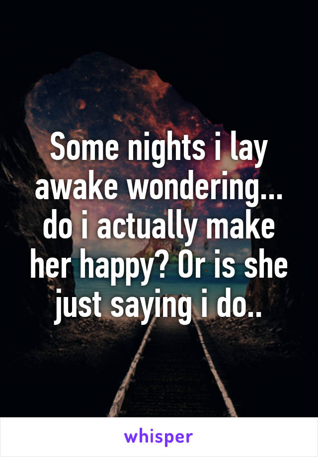 Some nights i lay awake wondering... do i actually make her happy? Or is she just saying i do..