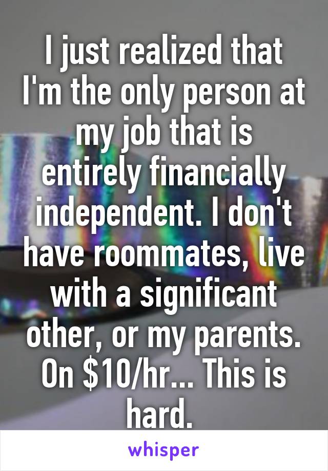 I just realized that I'm the only person at my job that is entirely financially independent. I don't have roommates, live with a significant other, or my parents. On $10/hr... This is hard. 