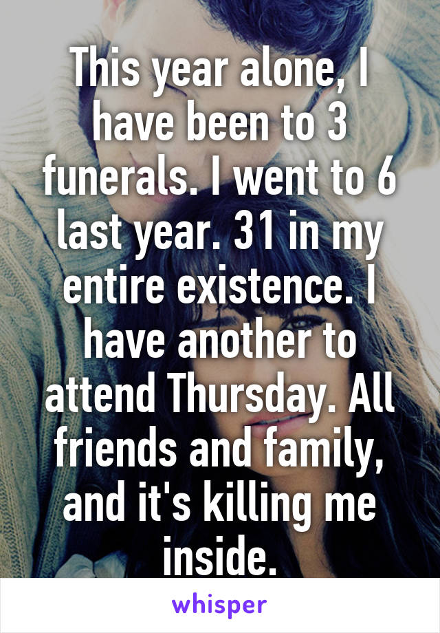 This year alone, I have been to 3 funerals. I went to 6 last year. 31 in my entire existence. I have another to attend Thursday. All friends and family, and it's killing me inside.