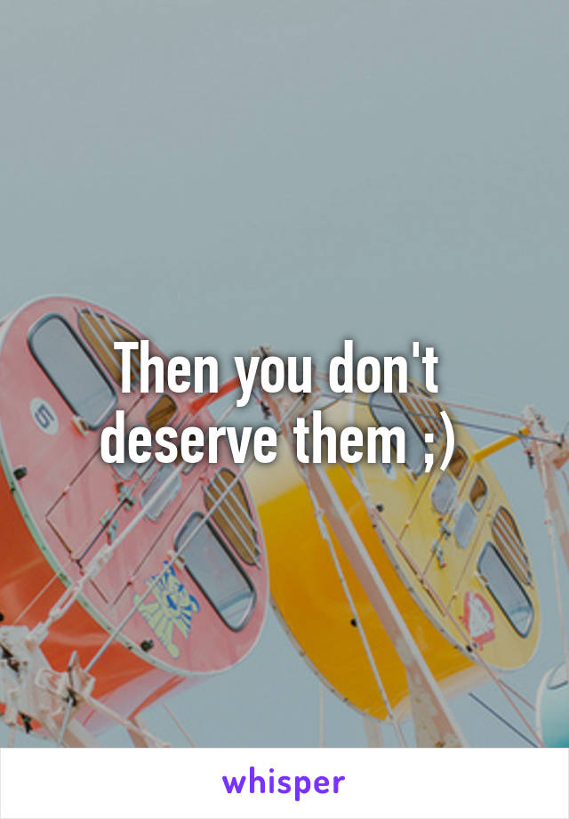 Then you don't 
deserve them ;) 