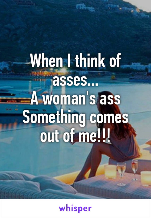 When I think of asses...
A woman's ass
Something comes out of me!!!
