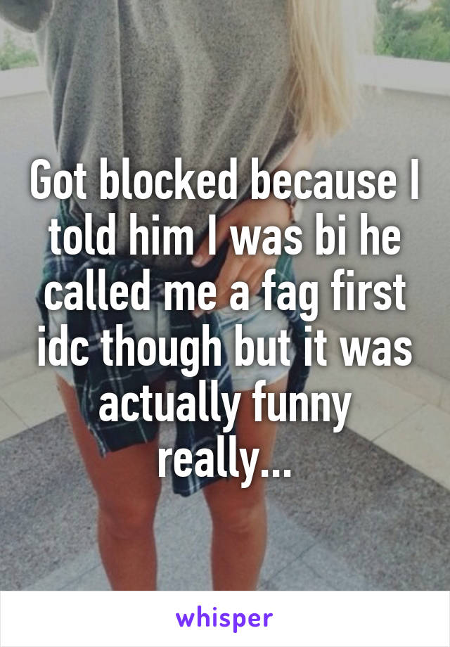 Got blocked because I told him I was bi he called me a fag first idc though but it was actually funny really...