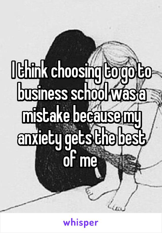 I think choosing to go to business school was a mistake because my anxiety gets the best of me 