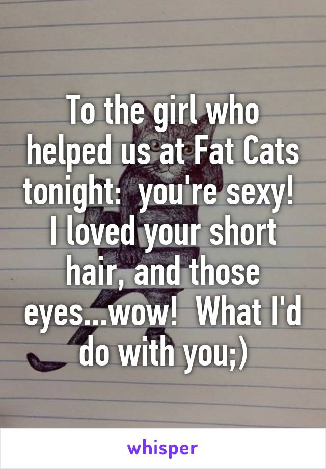 To the girl who helped us at Fat Cats tonight:  you're sexy!  I loved your short hair, and those eyes...wow!  What I'd do with you;)