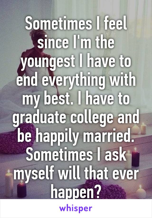 Sometimes I feel since I'm the youngest I have to end everything with my best. I have to graduate college and be happily married. Sometimes I ask myself will that ever happen?