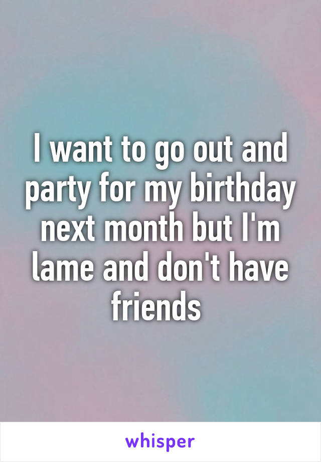 I want to go out and party for my birthday next month but I'm lame and don't have friends 