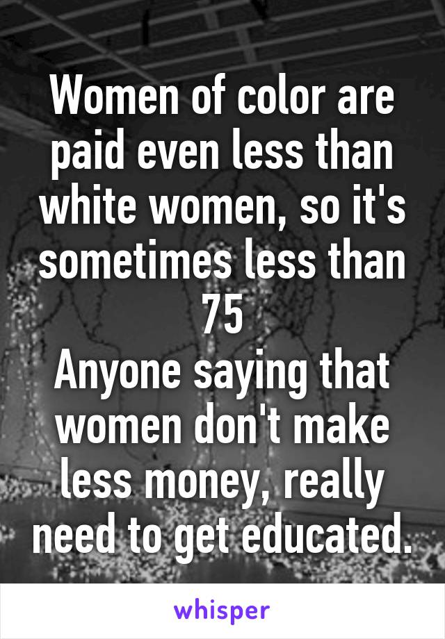 Women of color are paid even less than white women, so it's sometimes less than 75
Anyone saying that women don't make less money, really need to get educated.