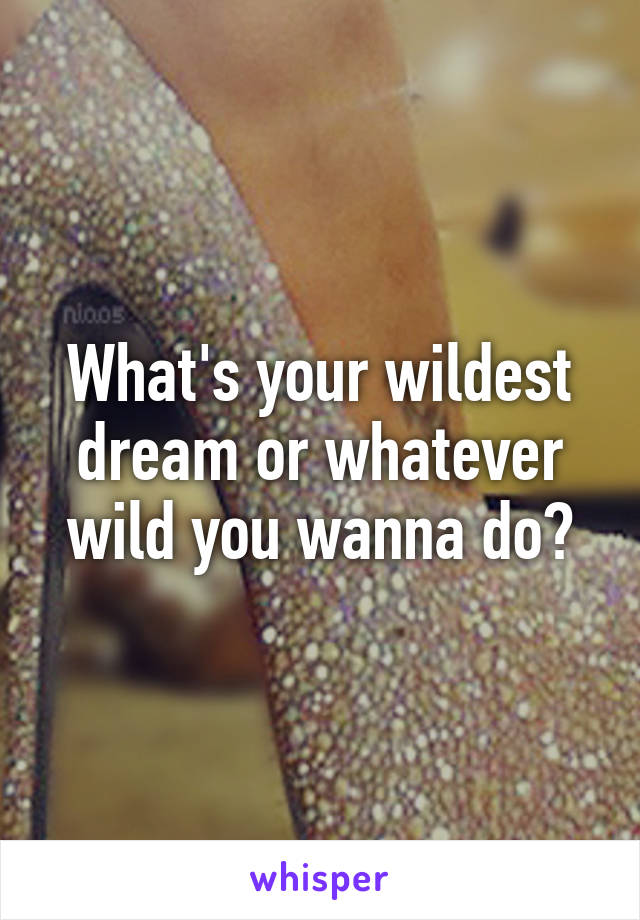 What's your wildest dream or whatever wild you wanna do?