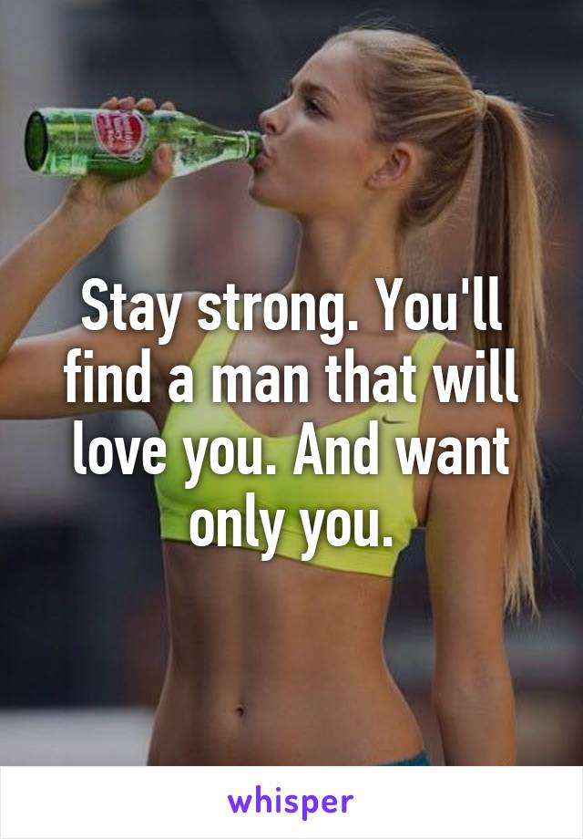 Stay strong. You'll find a man that will love you. And want only you.