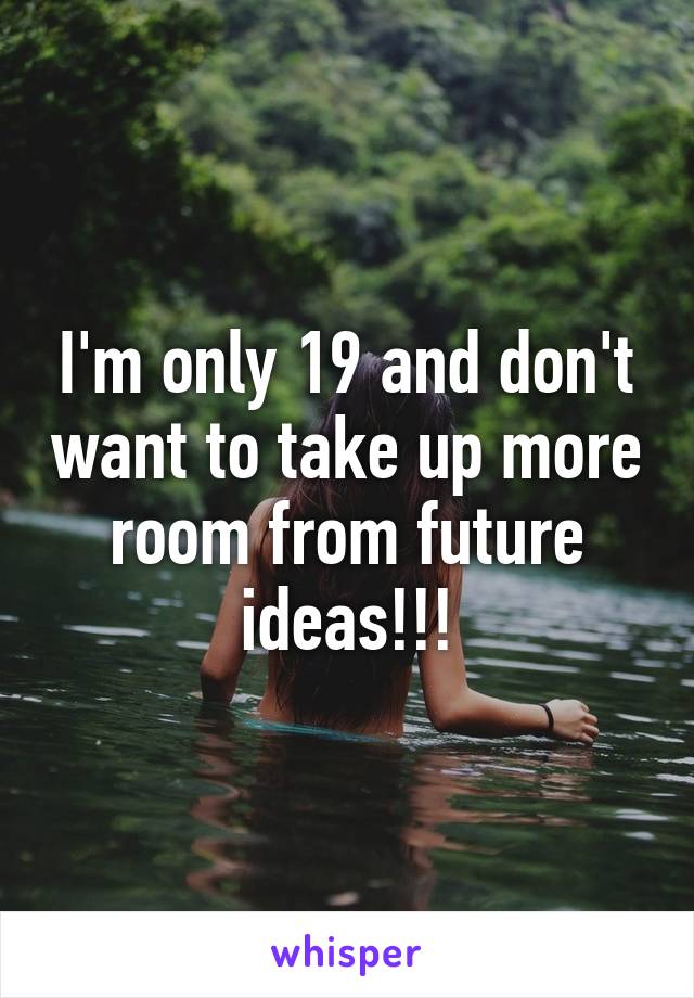 I'm only 19 and don't want to take up more room from future ideas!!!