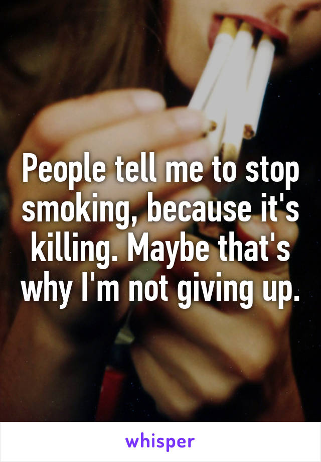 People tell me to stop smoking, because it's killing. Maybe that's why I'm not giving up.