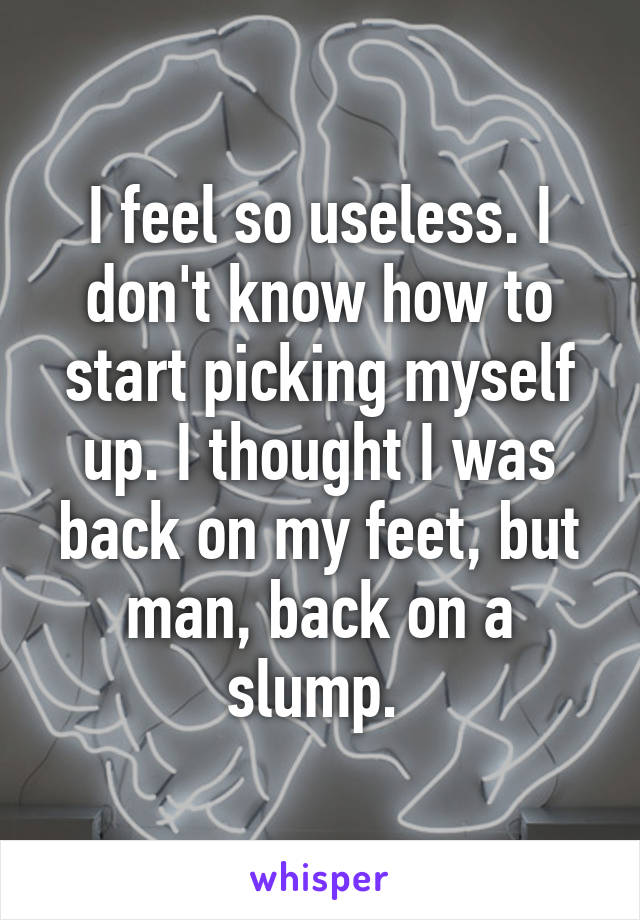 I feel so useless. I don't know how to start picking myself up. I thought I was back on my feet, but man, back on a slump. 