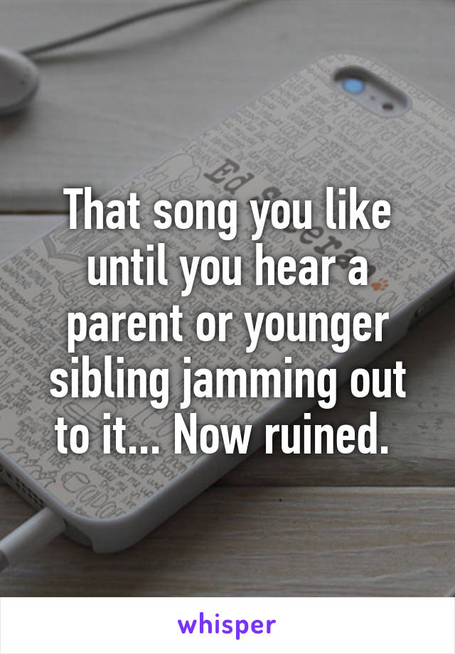 That song you like until you hear a parent or younger sibling jamming out to it... Now ruined. 