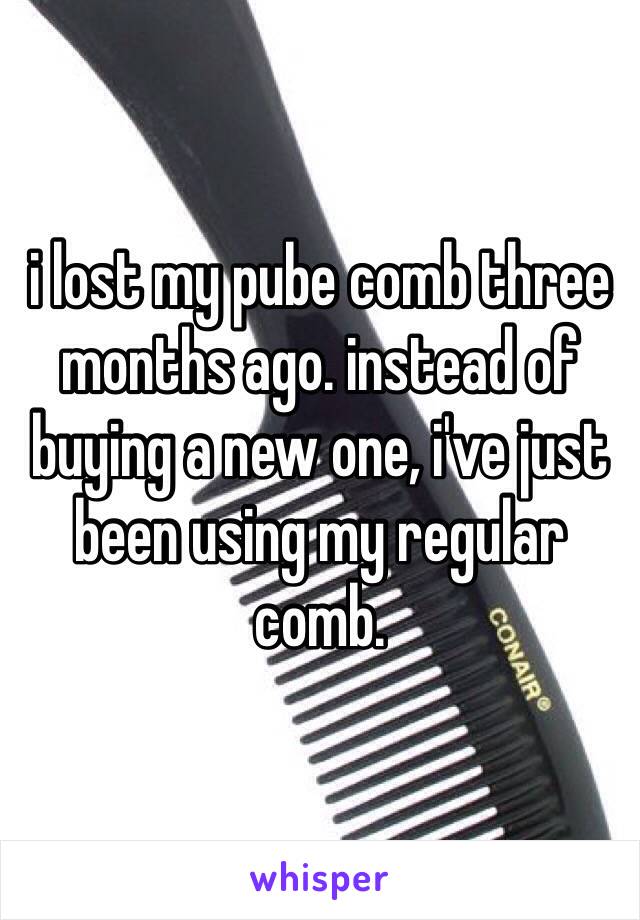 i lost my pube comb three months ago. instead of buying a new one, i've just been using my regular comb.