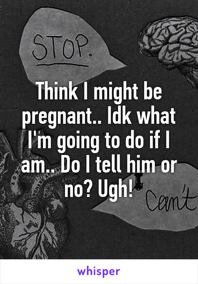 Think I might be pregnant.. Idk what I'm going to do if I am.. Do I tell him or no? Ugh!