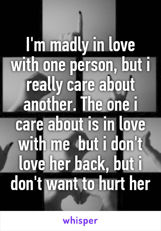 I'm madly in love with one person, but i really care about another. The one i care about is in love with me  but i don't love her back, but i don't want to hurt her